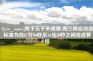 昌乐男子五千米成绩-而三级运动员标准为在17分30秒至16分30秒之间完成赛程