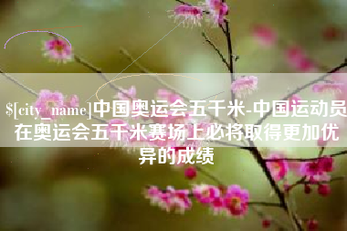 昌乐中国奥运会五千米-中国运动员在奥运会五千米赛场上必将取得更加优异的成绩