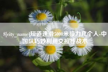 昌乐短道速滑5000米接力几个人-中国队巧妙利用交接棒战术