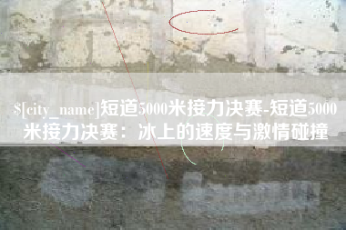 昌乐短道5000米接力决赛-短道5000米接力决赛：冰上的速度与激情碰撞