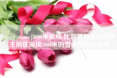 昌乐5000米视频-比如某知名探险博主前往海拔5000米的雪山拍摄的视频
