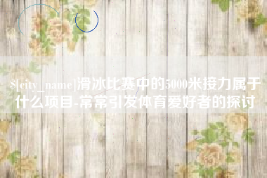 昌乐滑冰比赛中的5000米接力属于什么项目-常常引发体育爱好者的探讨