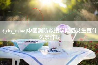 昌乐中国消防救援学院招女生要什么条件呢