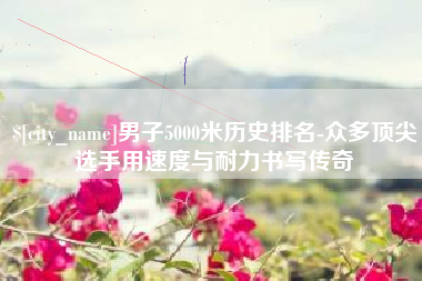 昌乐男子5000米历史排名-众多顶尖选手用速度与耐力书写传奇